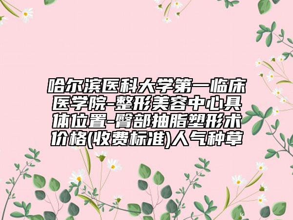 哈尔滨医科大学第一临床医学院-整形美容中心具体位置-臀部抽脂塑形术价格(收费标准)人气种草