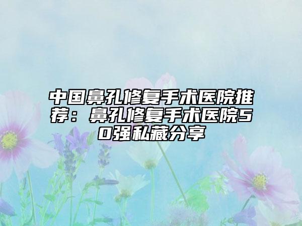 中国鼻孔修复手术医院推荐：鼻孔修复手术医院50强私藏分享