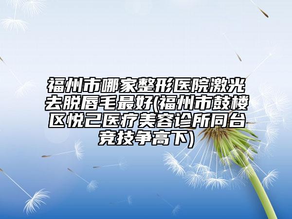 福州市哪家整形医院激光去脱唇毛最好(福州市鼓楼区悦己医疗美容诊所同台竞技争高下)