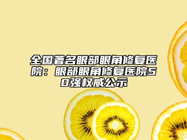 全国著名眼部眼角修复医院：眼部眼角修复医院50强权威公示