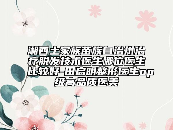 湘西土家族苗族自治州治疗脱发技术医生哪位医生比较好-田启明整形医生op级高品质医美