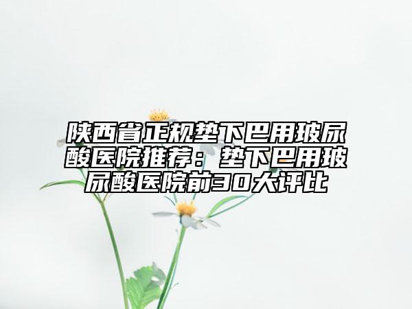 陕西省正规垫下巴用玻尿酸医院推荐：垫下巴用玻尿酸医院前30大评比