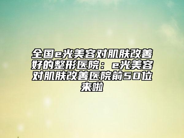 全国e光美容对肌肤改善好的整形医院：e光美容对肌肤改善医院前50位来啦