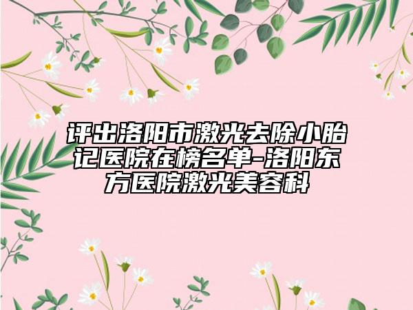 评出洛阳市激光去除小胎记医院在榜名单-洛阳东方医院激光美容科