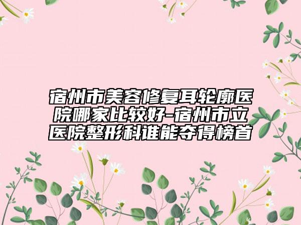 宿州市美容修复耳轮廓医院哪家比较好-宿州市立医院整形科谁能夺得榜首