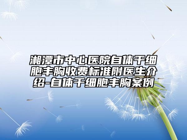 湘潭市中心医院自体干细胞丰胸收费标准附医生介绍-自体干细胞丰胸案例