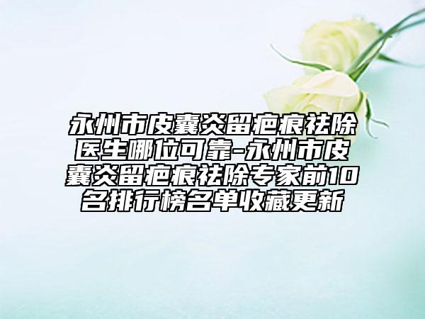 永州市皮囊炎留疤痕祛除医生哪位可靠-永州市皮囊炎留疤痕祛除专家前10名排行榜名单收藏更新