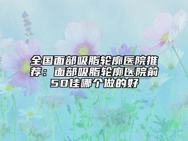 全国面部吸脂轮廓医院推荐：面部吸脂轮廓医院前50佳哪个做的好