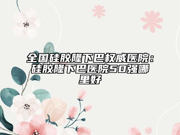 全国硅胶隆下巴权威医院：硅胶隆下巴医院50强哪里好