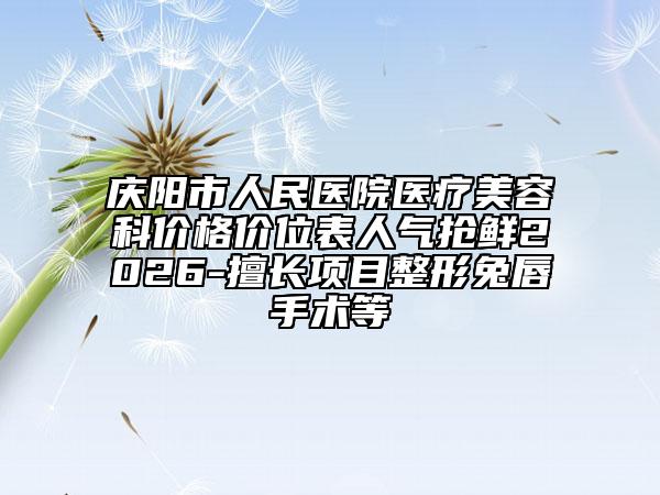 庆阳市人民医院医疗美容科价格价位表人气抢鲜2026-擅长项目整形兔唇手术等
