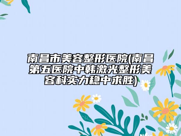 南昌市美容整形医院(南昌第五医院中韩激光整形美容科实力稳中求胜)