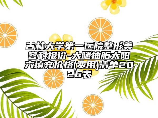 吉林大学第一医院整形美容科报价-大腿抽脂太阳穴填充价格(费用)清单2026表