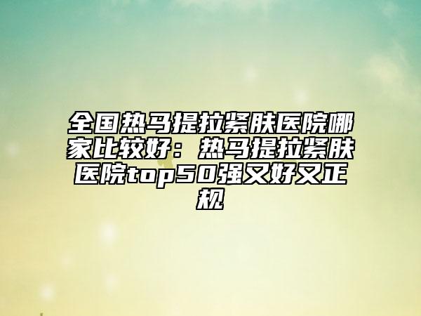 全国热马提拉紧肤医院哪家比较好：热马提拉紧肤医院top50强又好又正规