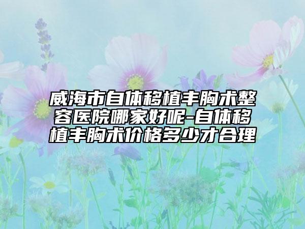 威海市自体移植丰胸术整容医院哪家好呢-自体移植丰胸术价格多少才合理