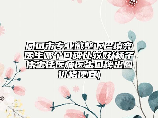 周口市专业微整下巴填充医生哪个口碑比较好(杨子伟主任医师医生口碑出圈价格便宜)