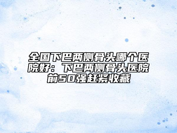 全国下巴两侧骨头哪个医院好：下巴两侧骨头医院前50强赶紧收藏