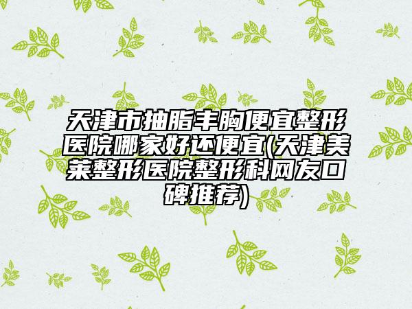 天津市抽脂丰胸便宜整形医院哪家好还便宜(天津美莱整形医院整形科网友口碑推荐)