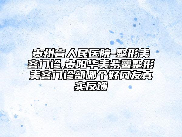 贵州省人民医院-整形美容门诊,贵阳华美紫馨整形美容门诊部哪个好网友真实反馈