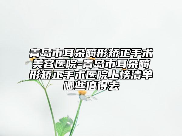 青岛市耳朵畸形矫正手术美容医院-青岛市耳朵畸形矫正手术医院上榜清单哪些值得去