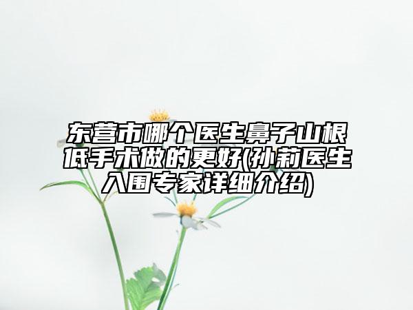 东营市哪个医生鼻子山根低手术做的更好(孙莉医生入围专家详细介绍)