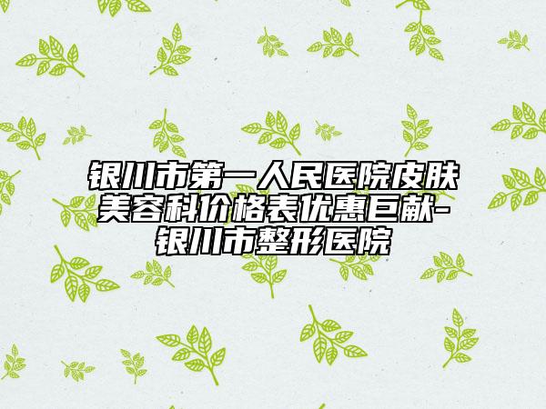 银川市第一人民医院皮肤美容科价格表优惠巨献-银川市整形医院