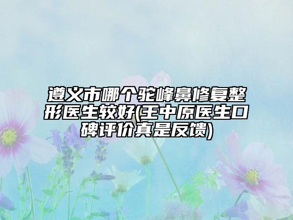 遵义市哪个驼峰鼻修复整形医生较好(王中原医生口碑评价真是反馈)