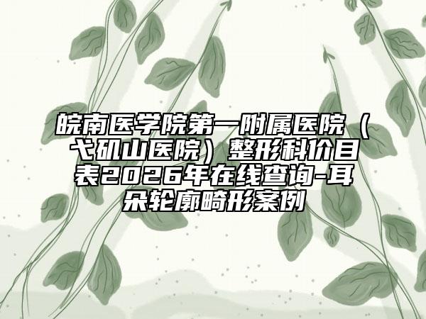 皖南医学院第一附属医院（弋矶山医院）整形科价目表2026年在线查询-耳朵轮廓畸形案例
