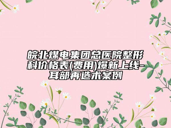 皖北煤电集团总医院整形科价格表(费用)爆新上线-耳部再造术案例