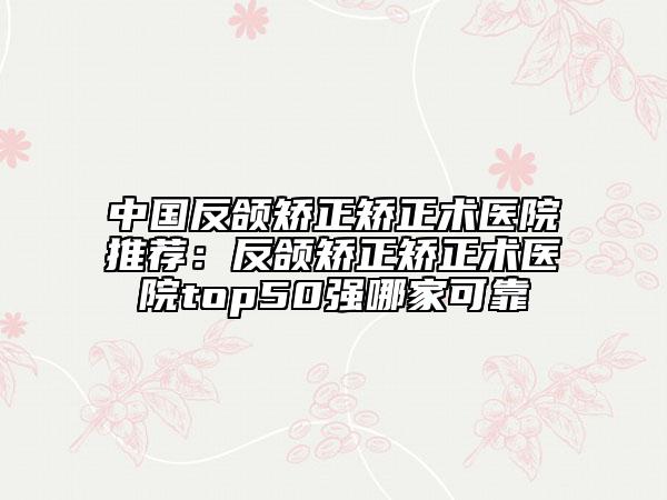 中国反颌矫正矫正术医院推荐：反颌矫正矫正术医院top50强哪家可靠