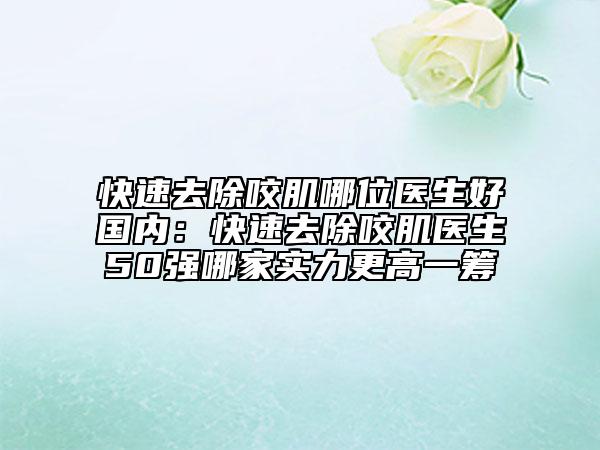 快速去除咬肌哪位医生好国内：快速去除咬肌医生50强哪家实力更高一筹