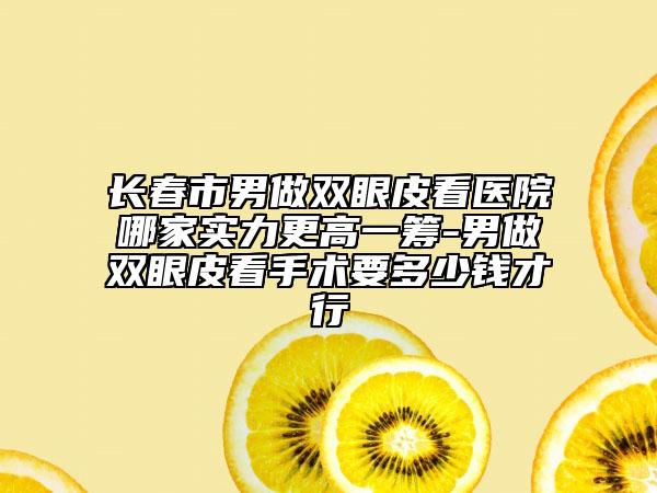 长春市男做双眼皮看医院哪家实力更高一筹-男做双眼皮看手术要多少钱才行