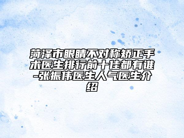 菏泽市眼睛不对称矫正手术医生排行前十佳都有谁-张振伟医生人气医生介绍