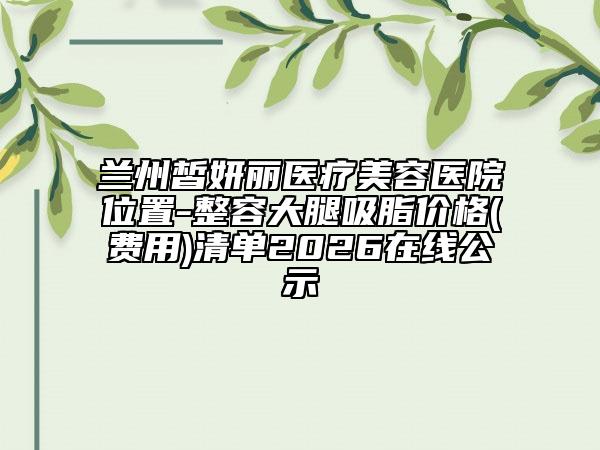 兰州皙妍丽医疗美容医院位置-整容大腿吸脂价格(费用)清单2026在线公示