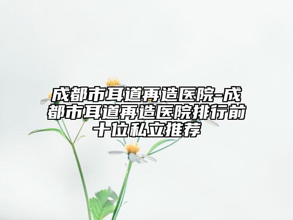 成都市耳道再造医院-成都市耳道再造医院排行前十位私立推荐