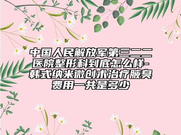 中国人民解放军第三二二医院整形科到底怎么样-韩式纳米微创术治疗腋臭费用一共是多少