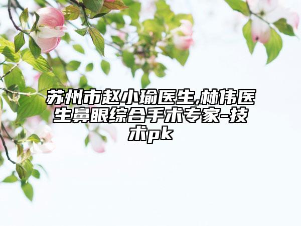 苏州市赵小瑜医生,林伟医生鼻眼综合手术专家-技术pk