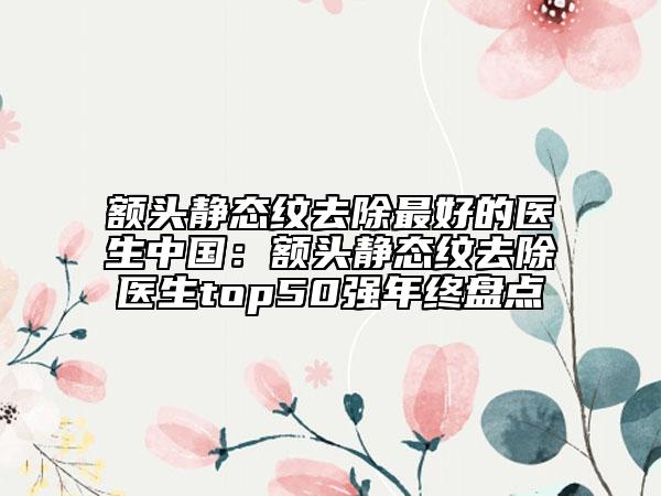 额头静态纹去除最好的医生中国：额头静态纹去除医生top50强年终盘点