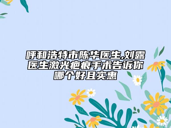 呼和浩特市陈华医生,刘露医生激光疤痕手术告诉你哪个好且实惠