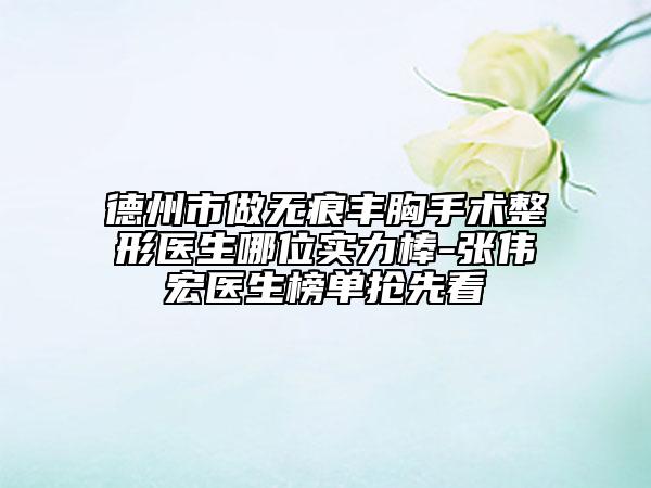德州市做无痕丰胸手术整形医生哪位实力棒-张伟宏医生榜单抢先看