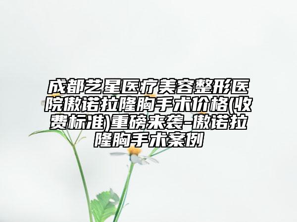 成都艺星医疗美容整形医院傲诺拉隆胸手术价格(收费标准)重磅来袭-傲诺拉隆胸手术案例