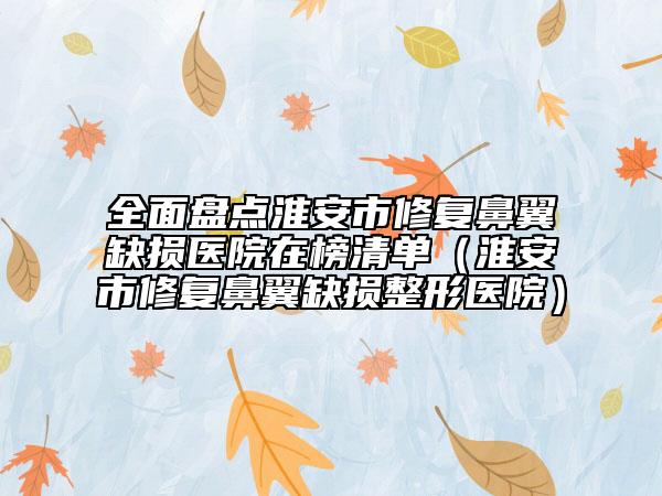 全面盘点淮安市修复鼻翼缺损医院在榜清单（淮安市修复鼻翼缺损整形医院）