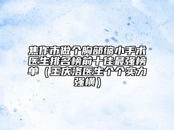 焦作市做个胸部缩小手术医生排名榜前十佳最强榜单（王庆洛医生个个实力强横）