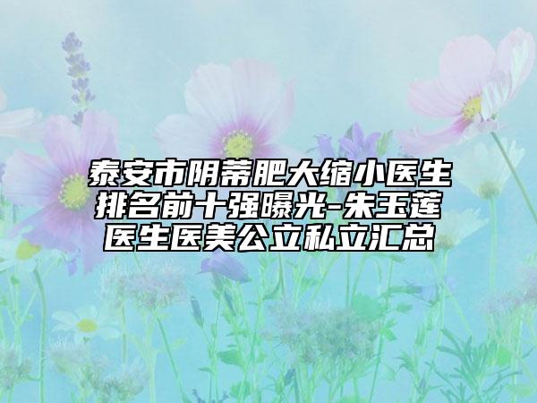 泰安市阴蒂肥大缩小医生排名前十强曝光-朱玉莲医生医美公立私立汇总