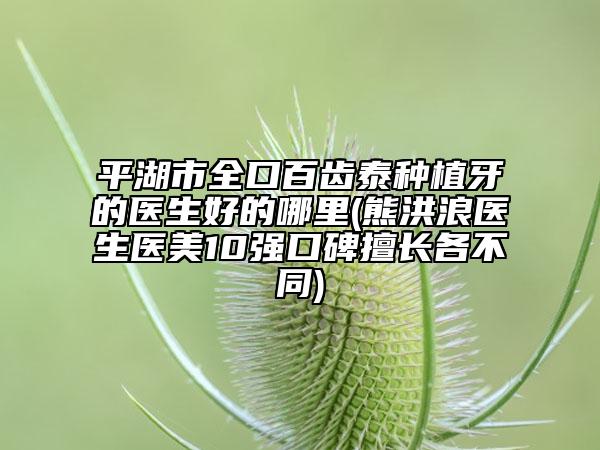 平湖市全口百齿泰种植牙的医生好的哪里(熊洪浪医生医美10强口碑擅长各不同)