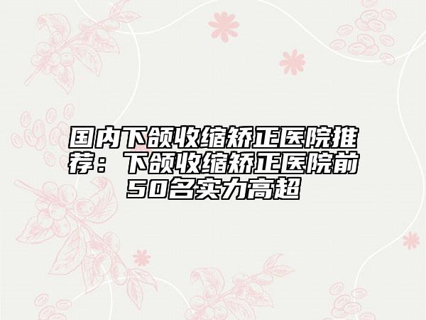 国内下颌收缩矫正医院推荐：下颌收缩矫正医院前50名实力高超