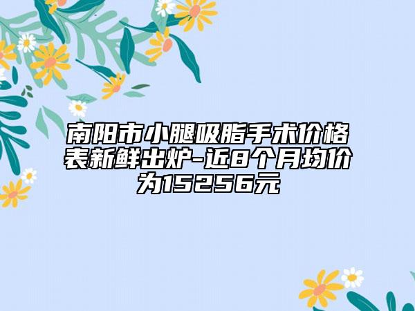 南阳市小腿吸脂手术价格表新鲜出炉-近8个月均价为15256元