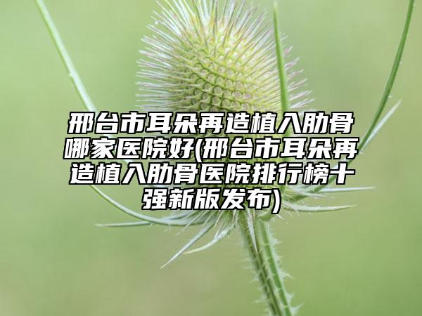 邢台市耳朵再造植入肋骨哪家医院好(邢台市耳朵再造植入肋骨医院排行榜十强新版发布)