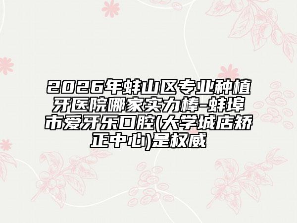 2026年蚌山区专业种植牙医院哪家实力棒-蚌埠市爱牙乐口腔(大学城店矫正中心)是权威