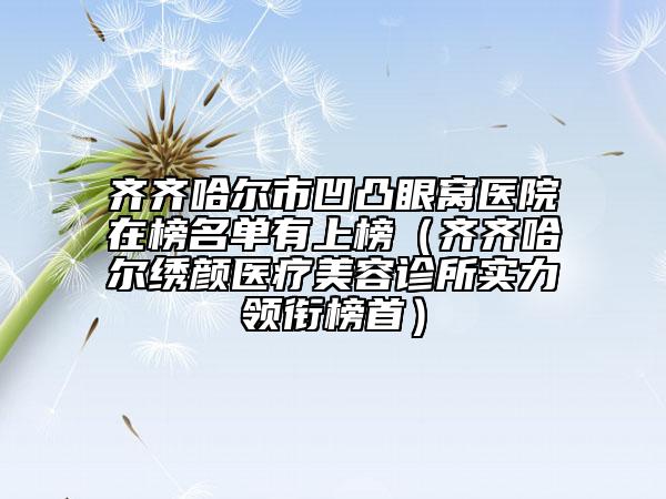 齐齐哈尔市凹凸眼窝医院在榜名单有上榜（齐齐哈尔绣颜医疗美容诊所实力领衔榜首）