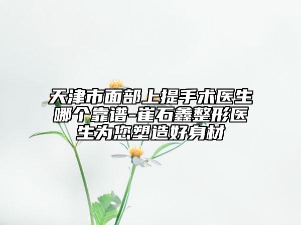 天津市面部上提手术医生哪个靠谱-崔石鑫整形医生为您塑造好身材